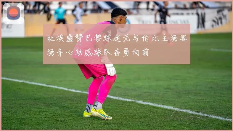 杜埃盛赞巴黎球迷无与伦比主场客场齐心助威球队奋勇向前