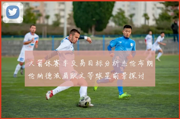 火箭休赛季交易目标分析杰伦布朗伦纳德浓眉欧文等球星前景探讨