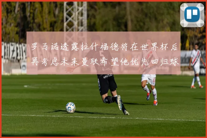 罗马诺透露拉什福德将在世界杯后再考虑未来曼联希望他优先回归球队