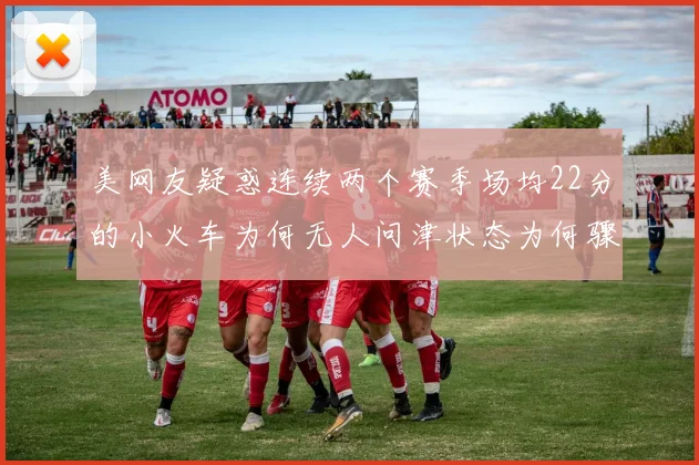 美网友疑惑连续两个赛季场均22分的小火车为何无人问津状态为何骤降