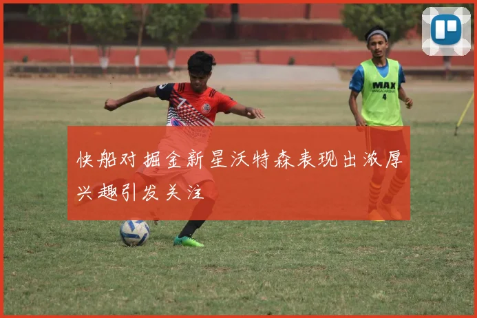 快船对掘金新星沃特森表现出浓厚兴趣引发关注
