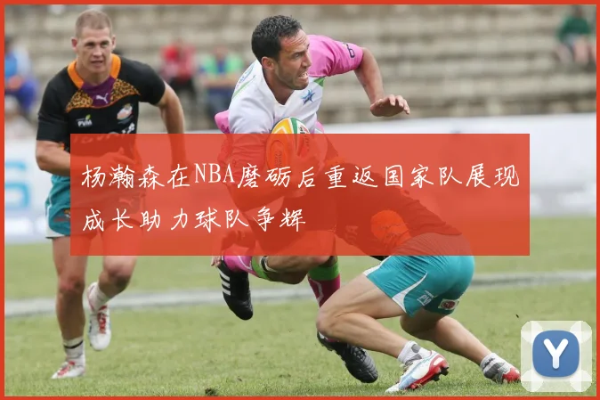 杨瀚森在NBA磨砺后重返国家队展现成长助力球队争辉