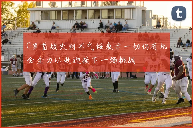 C罗首战失利不气馁表示一切仍有机会全力以赴迎接下一场挑战