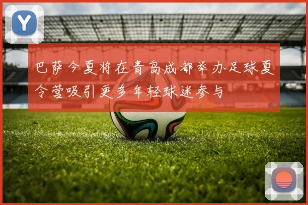 巴萨今夏将在青岛成都举办足球夏令营吸引更多年轻球迷参与