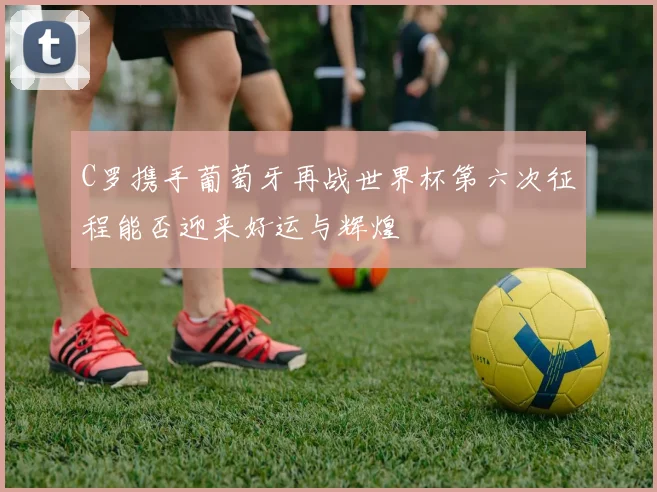 C罗携手葡萄牙再战世界杯第六次征程能否迎来好运与辉煌