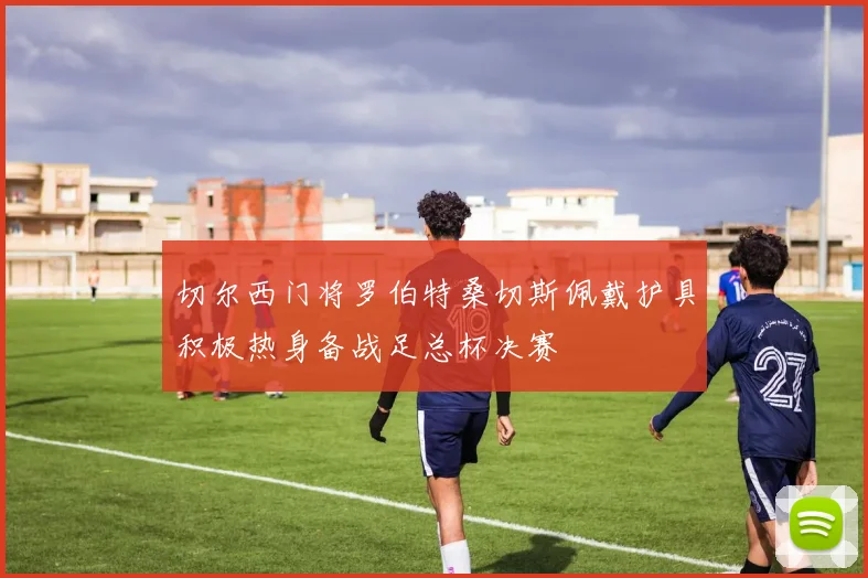 切尔西门将罗伯特桑切斯佩戴护具积极热身备战足总杯决赛