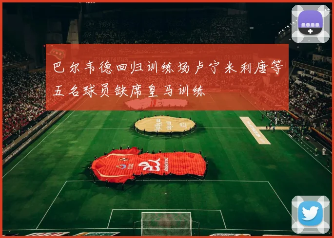 巴尔韦德回归训练场卢宁米利唐等五名球员缺席皇马训练