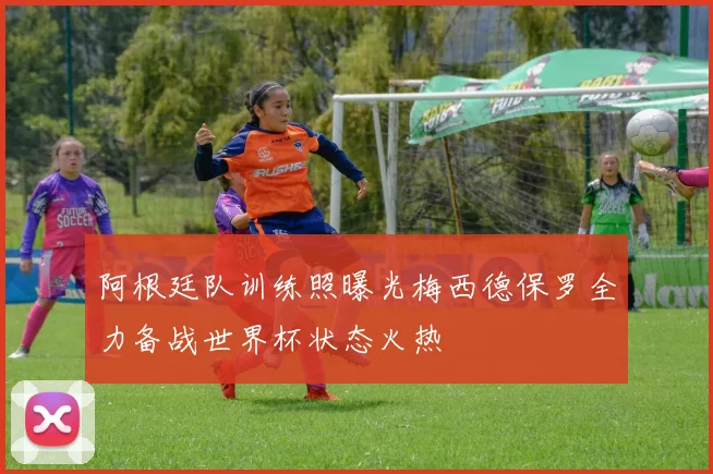 阿根廷队训练照曝光梅西德保罗全力备战世界杯状态火热