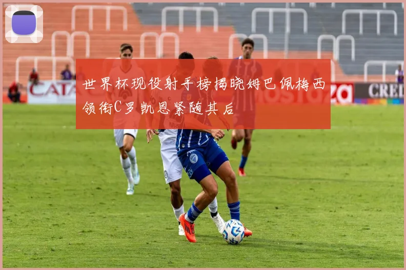 世界杯现役射手榜揭晓姆巴佩梅西领衔C罗凯恩紧随其后