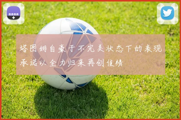 塔图姆自豪于不完美状态下的表现承诺以全力归来再创佳绩