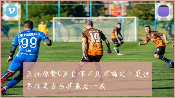 贝托称赞C罗自律不凡不确定今夏世界杯是否为其最后一战