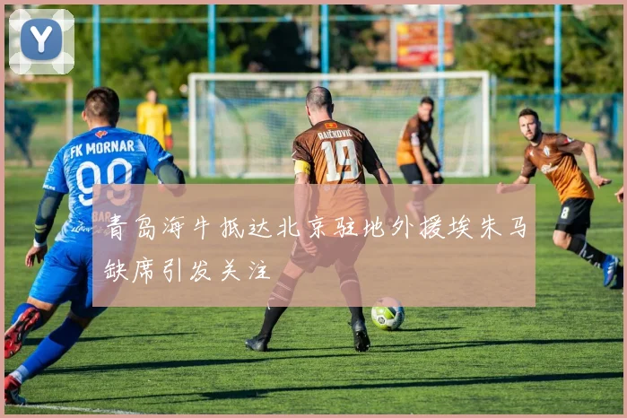 青岛海牛抵达北京驻地外援埃朱马缺席引发关注