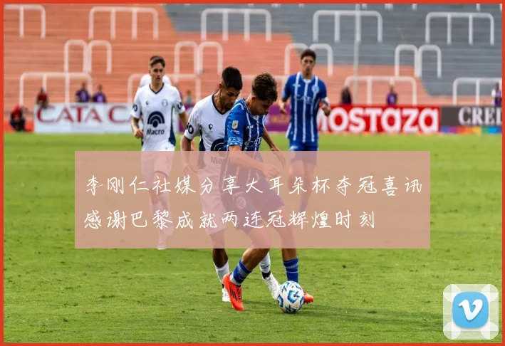 李刚仁社媒分享大耳朵杯夺冠喜讯感谢巴黎成就两连冠辉煌时刻