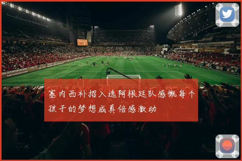 塞内西补招入选阿根廷队感慨每个孩子的梦想成真倍感激动