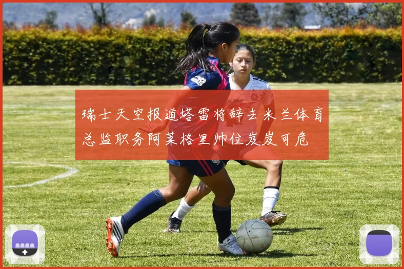 瑞士天空报道塔雷将辞去米兰体育总监职务阿莱格里帅位岌岌可危
