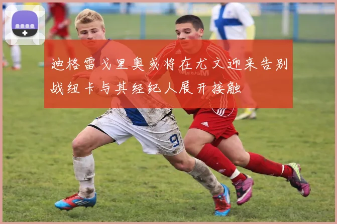 迪格雷戈里奥或将在尤文迎来告别战纽卡与其经纪人展开接触