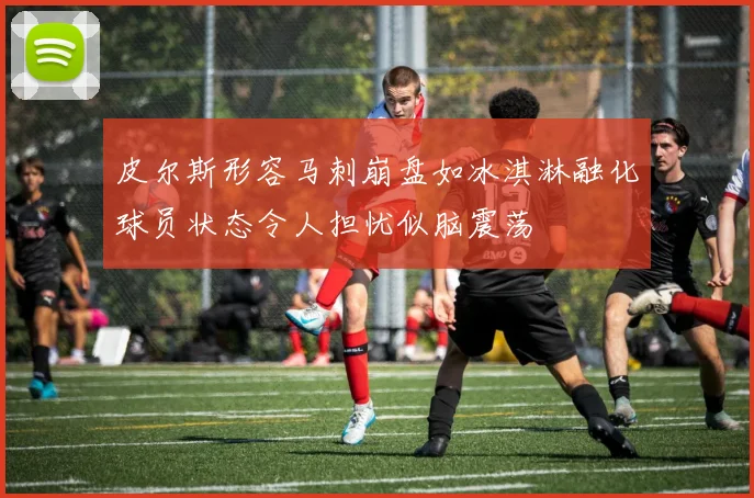 皮尔斯形容马刺崩盘如冰淇淋融化球员状态令人担忧似脑震荡