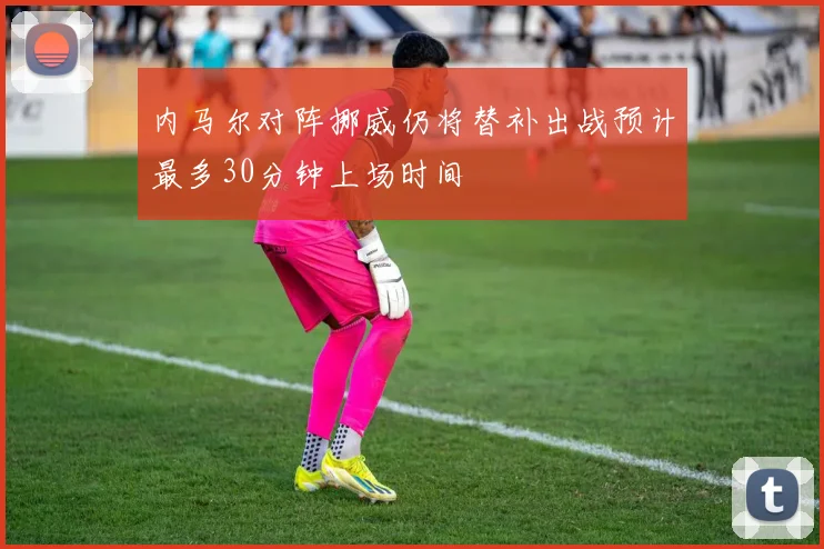 内马尔对阵挪威仍将替补出战预计最多30分钟上场时间