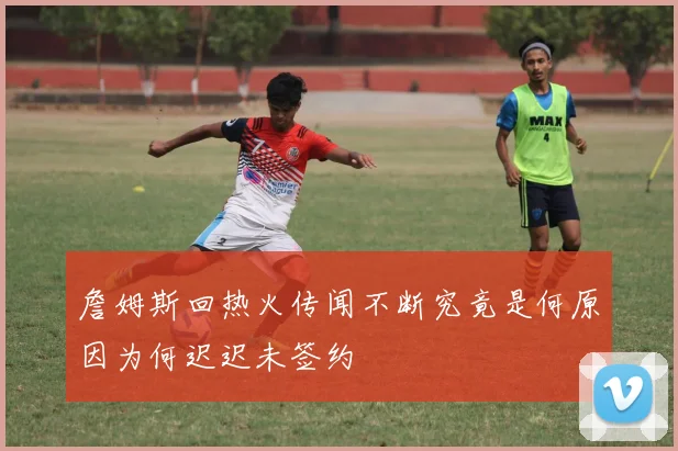 詹姆斯回热火传闻不断究竟是何原因为何迟迟未签约